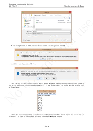 No
com
m
ercialuse
Single-case data analysis: Resources
4.6 Tau-U Manolov, Moeyaert, & Evans
When trying to save as .csv, the user should answer the ﬁrst question with OK...
. and the second question with Yes.
The data ﬁle can be downloaded from https://www.dropbox.com/s/w29n4xx45sir41e/1Tau.csv?dl=0
and is also available in this document in section 15.2. After saving in the .csv format, the ﬁle actually looks
as shown below.
Third, the code corresponding to the functions (in the beginning of the ﬁle) is copied and pasted into the
R console. The code for the function ends right loading the Kendall package.
Page 50
 