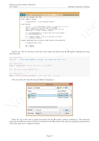 No
com
m
ercialuse
Single-case data analysis: Resources
4.6 Tau-U Manolov, Moeyaert, & Evans
Fourth, the code for choosing a data ﬁle is also copied and pasted into the R console, following the steps
described next:
# 1. Copy-Paste
cat("n ***** Press ENTER to select .csv data file ***** n")
# 2. Copy-Paste
line <- readline() # wait for user to hit ENTER
# 3. The user presses ENTER twice
# 4. Copy-Paste
data <- read.csv(file.choose()) # get data from .csv file
The user selects the data ﬁle from the folder containing it.
Sixth, the rest of the code is copied and pasted into the R console, without modifying it. The numerical
values for the diﬀerent versions of Tau-U are obtained in the R console itself, whereas a graphical representation
of the data pops up in a separate window.
Page 51
 