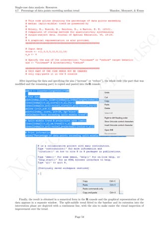 No
com
m
ercialuse
Single-case data analysis: Resources
4.7 Percentage of data points exceeding median trend Manolov, Moeyaert, & Evans
After inputting the data and specifying the aim (“increase” or “reduce”), the whole code (the part that was
modiﬁed and the remaining part) is copied and pasted into theR console.
Finally, the result is obtained in a numerical form in the R console and the graphical representation of the
data appears in a separate window. The split-middle trend ﬁtted to the baseline and its extension into the
intervention phase are depicted with a continuous line, with the aim to make easier the visual inspection of
improvement over the trend.
Page 54
 
