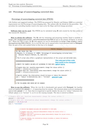 No
com
m
ercialuse
Single-case data analysis: Resources
4.8 Percentage of nonoverlapping corrected data Manolov, Moeyaert, & Evans
4.8 Percentage of nonoverlapping corrected data
Percentage of nonoverlapping corrected data (PNCD)
4.8b Authors and suggested readings: The PNCD was proposed by Manolov and Solanas (2009) as a potential
improvement over the Percentage of nonoverlapping data. The authors oﬀer the details for this procedure. The
procedure for controlling baseline trend is the same as for the Slope and level change procedure.
Software that can be used: The PNCD can be calculated using R code created by the ﬁrst author of
this tutorial (R. Manolov).
How to obtain the software: The R code for estimating and projecting baseline trend is available at
https://dl.dropboxusercontent.com/s/8revawnfrnrttkz/PNCD.R and in the present document in section
16.7. When the URL is open, the R code appears (or can be downloaded via https://www.dropbox.com/s/
8revawnfrnrttkz/PNCD.R?dl=0). It is a text ﬁle that can be opened with a word processor such as Notepad.
Only the part of the code marked below in blue has to be changed.
How to use the software: When the text ﬁle is downloaded and opened with Notepad, the baseline
scores are inputted after phaseA <- c( separating them by commas. The treatment phase scores are analogously
entered after phaseB <- c(. Note that it is important to specify whether the aim is to “reduce” behaviour (the
default option) or to “increase” it, as it is in the running example. The data is entered as follows
# Example data set: baseline measurements change the values within ()
phaseA <- c(4,7,5,6)
# Example data set: intervention phase measurements change the values within ()
phaseB <- c(8,10,9,7,9)
aim <- "increase"
Page 56
 