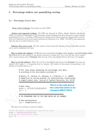 No
com
m
ercialuse
Single-case data analysis: Resources
5.0 Percentage indices not quantifying overlap Manolov, Moeyaert, & Evans
5 Percentage indices not quantifying overlap
5.1 Percentage of zero data
Name of the technique: Percentage zero data (PZD)
Authors and suggested readings: The PZD was discussed by Wolery, Busick, Reichow, and Barton
(2010). It is used as a complement to the Percentage of nonoverlapping data, given the need to avoid a baseline
reaching ﬂoor level (i.e., 0) yielding a PND equal to 0, which may not always represent treatment eﬀect correctly.
Such use is illustrated by the meta-analysis performed by Wehmeyer et al. (2006). The PZD is thus appropriate
when the aim is to reduce behavior to zero.
Software that can be used: The ﬁrst author of this tutorial (R. Manolov) has developed R code that
can be used to implement the index.
How to obtain the software: The R code can be downloaded via https://www.dropbox.com/s/k57dj32gyit934g/
PZD.R?dl=0 and is also available in the present document in section 16.8. It is a text ﬁle that can be opened
with a word processor such as Notepad. Only the part of the code marked below in blue has to be changed.
How to use the software: When the text ﬁle is downloaded and opened with Notepad, the scores are
inputted after score <- c( separating them by commas. The number of data points corresponding to the
baseline are speciﬁed after n a <-.
The data to be used here is entered as follows
# Enter the number of measurements separated by commas
score <- c(9,8,8,7,6,3,2,0,0,1,0)
# Specify the baseline phase length
n_a <- 4
Page 59
 
