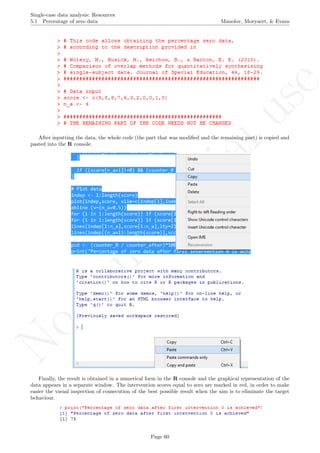 No
com
m
ercialuse
Single-case data analysis: Resources
5.1 Percentage of zero data Manolov, Moeyaert, & Evans
After inputting the data, the whole code (the part that was modiﬁed and the remaining part) is copied and
pasted into the R console.
Finally, the result is obtained in a numerical form in the R console and the graphical representation of the
data appears in a separate window. The intervention scores equal to zero are marked in red, in order to make
easier the visual inspection of consecution of the best possible result when the aim is to eliminate the target
behaviour.
Page 60
 