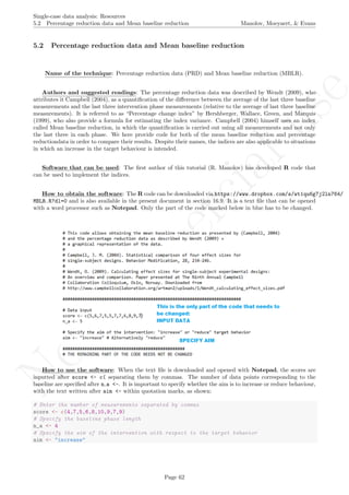 No
com
m
ercialuse
Single-case data analysis: Resources
5.2 Percentage reduction data and Mean baseline reduction Manolov, Moeyaert, & Evans
5.2 Percentage reduction data and Mean baseline reduction
Name of the technique: Percentage reduction data (PRD) and Mean baseline reduction (MBLR).
Authors and suggested readings: The percentage reduction data was described by Wendt (2009), who
attributes it Campbell (2004), as a quantiﬁcation of the diﬀerence between the average of the last three baseline
measurements and the last three intervention phase measurements (relative to the average of last three baseline
measurements). It is referred to as “Percentage change index” by Hershberger, Wallace, Green, and Marquis
(1999), who also provide a formula for estimating the index variance. Campbell (2004) himself uses an index
called Mean baseline reduction, in which the quantiﬁcation is carried out using all measurements and not only
the last three in each phase. We here provide code for both of the mean baseline reduction and percentage
reductiondata in order to compare their results. Despite their names, the indices are also applicable to situations
in which an increase in the target behaviour is intended.
Software that can be used: The ﬁrst author of this tutorial (R. Manolov) has developed R code that
can be used to implement the indices.
How to obtain the software: The R code can be downloaded via https://www.dropbox.com/s/wt1qu6g7j2ln764/
MBLR.R?dl=0 and is also available in the present document in section 16.9. It is a text ﬁle that can be opened
with a word processor such as Notepad. Only the part of the code marked below in blue has to be changed.
How to use the software: When the text ﬁle is downloaded and opened with Notepad, the scores are
inputted after score <- c( separating them by commas. The number of data points corresponding to the
baseline are speciﬁed after n a <-. It is important to specify whether the aim is to increase or reduce behaviour,
with the text written after aim <- within quotation marks, as shown:
# Enter the number of measurements separated by commas
score <- c(4,7,5,6,8,10,9,7,9)
# Specify the baseline phase length
n_a <- 4
# Specify the aim of the intervention with respect to the target behavior
aim <- "increase"
Page 62
 