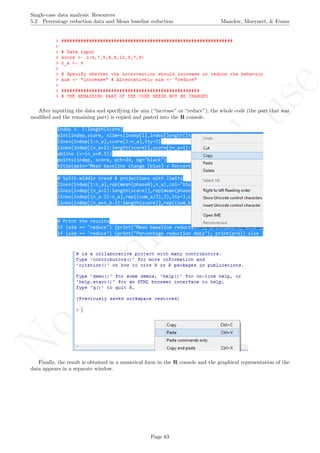 No
com
m
ercialuse
Single-case data analysis: Resources
5.2 Percentage reduction data and Mean baseline reduction Manolov, Moeyaert, & Evans
After inputting the data and specifying the aim (“increase” or “reduce”), the whole code (the part that was
modiﬁed and the remaining part) is copied and pasted into the R console.
Finally, the result is obtained in a numerical form in the R console and the graphical representation of the
data appears in a separate window.
Page 63
 