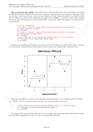 No
com
m
ercialuse
Single-case data analysis: Resources
5.2 Percentage reduction data and Mean baseline reduction Manolov, Moeyaert, & Evans
How to interpret the results: Given that the user could specify the aim of the intervention, the results
are presented in terms of increase if the aim was to increase target behaviour and in terms of reduction if that
was the aim. In this case, the aim was to increase behaviour and the results are positive. It should be noted
that the diﬀerence is greater when considering all measurements (MBLR - an increase of 56% of the baseline
level) than when focussing only on the last three (PDR - an increase of 39% with respect to the ﬁnal baseline
measurements).
Regarding the graphical representation, the means for the whole phases are marked with a blue continuous
line, whereas the means for the last three points in each condition are marked with a red dotted line.
Given that for PRD the variance can be estimated using Hershberger et al.’s (1999) formula V ar(PRD) =
1
s2
A
× (
s2
A+s2
B
3 + ¯xA−¯xB
2 ), we present this result here, as it is also provided by the code.
The inverse of the variance of the index can be used as weight when integrating meta-analytically the results
of several AB-comparisons (see section 11.2 for the corresponding R code).
Page 64
 