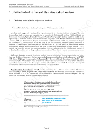 No
com
m
ercialuse
Single-case data analysis: Resources
6.0 Unstandardized indices and their standardized versions Manolov, Moeyaert, & Evans
6 Unstandardized indices and their standardized versions
6.1 Ordinary least squares regression analysis
Name of the technique: Ordinary least squares (OLS) regression analysis
Authors and suggested readings: OLS regression analysis is a classical statistical technique. The bases
for modelling single-case data via regression can be consulted in Huitema and McKean (2000), although the
discussion in Moeyaert, Ugille, Ferron, Beretvas, and Van Sen Noortgate (2014) about multilevel models is also
applicable (i.e., multilevel analysis is an extension of the single-level OLS). Further information is provided by
Gorsuch (1983) and Swaminathan, Rogers, Horner, Sugai, and Smolkowski (2014) and Swaminathan, Rogers,
and Horner (2014). In the current section we focus on the unstandardized diﬀerence between conditions as
presented by Swaminathan and colleagues and referred to as δAB. It is the results of the diﬀerence between
intercept and slopes of two regression lines, one ﬁtted to each of the phases using the time variable (1, 2, .,
nA and 1, 2, ., nB, for baseline and intervention phase, respectively) as a predictor. Standardizing is achieved
by dividing the raw diﬀerence by the pooled standard deviation of the residuals from the two separate regressions.
Software that can be used: Regression analysis with the appropriate variables representing the phase,
time, and the interaction between the two can be applied using conventional statistical packages such as SPSS R
(IBM Corp., 2012), apart from using the R-Commander. However, although the main results of OLS regres-
sion can easily be obtained with these menu-driven options, the unstandardized and standardized diﬀerences
require further computation. For that purpose the ﬁrst author of this document (R. Manolov) has developed R
code carrying out the regression analysis and providing the quantiﬁcation.
How to obtain the software: The R code for computing the OLS-based unstandardized diﬀerence is
available at https://www.dropbox.com/s/v0see3bto1henod/OLS.R?dl=0 and is available in the present doc-
ument in section 16.10. It is a text ﬁle that can be opened with a word processor such as Notepad. Only the
part of the code marked below in blue has to be changed.
Page 65
 