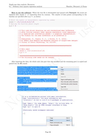 No
com
m
ercialuse
Single-case data analysis: Resources
6.1 Ordinary least squares regression analysis Manolov, Moeyaert, & Evans
How to use the software: When the text ﬁle is downloaded and opened with Notepad, the scores are
inputted after score <- c( separating them by commas. The number of data points corresponding to the
baseline are speciﬁed after n a <-, as shown:
# Enter the number of measurements separated by commas
score <- c(4,7,5,6,8,10,9,7,9)
# Specify the baseline phase length
n_a <- 4
After inputting the data, the whole code (the part that was modiﬁed and the remaining part) is copied and
pasted into the R console.
Page 66
 
