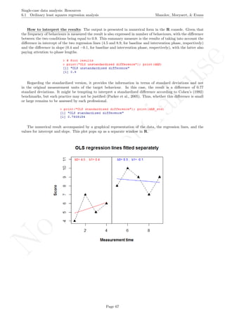 No
com
m
ercialuse
Single-case data analysis: Resources
6.1 Ordinary least squares regression analysis Manolov, Moeyaert, & Evans
How to interpret the results: The output is presented in numerical form in the R console. Given that
the frequency of behaviours is measured the result is also expressed in number of behaviours, with the diﬀerence
between the two conditions being equal to 0.9. This summary measure is the results of taking into account the
diﬀerence in intercept of the two regression lines (4.5 and 8.9, for baseline and intervention phase, respectively)
and the diﬀerence in slope (0.4 and −0.1, for baseline and intervention phase, respectively), with the latter also
paying attention to phase lengths.
Regarding the standardized version, it provides the information in terms of standard deviations and not
in the original measurement units of the target behaviour. In this case, the result is a diﬀerence of 0.77
standard deviations. It might be tempting to interpret a standardized diﬀerence according to Cohen’s (1992)
benchmarks, but such practice may not be justiﬁed (Parker et al., 2005). Thus, whether this diﬀerence is small
or large remains to be assessed by each professional.
The numerical result accompanied by a graphical representation of the data, the regression lines, and the
values for intercept and slope. This plot pops up as a separate window in R.
Page 67
 