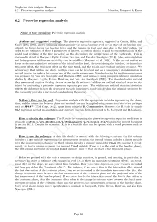 No
com
m
ercialuse
Single-case data analysis: Resources
6.2 Piecewise regression analysis Manolov, Moeyaert, & Evans
6.2 Piecewise regression analysis
Name of the technique: Piecewise regression analysis
Authors and suggested readings: The piecewise regression approach, suggested by Center, Skiba, and
Casey (1985-1986), allows estimating simultaneously the initial baseline level (at the start of the baseline con-
dition), the trend during the baseline level, and the changes in level and slope due to the intervention. In
order to get estimates of these 4 parameters of interest, attention should be paid to parameterization of the
model (and centring of the time variables) as this determines the interpretation of the coeﬃcients. This is
discussed in detail in Moeyaert, Ugille, Ferron, Beretvas, and Van den Noortgate (2014). Also, autocorrelation
and heterogeneous within-case variability can be modelled (Moeyaert et al., 2014). In the current section we
focus on the unstandardized estimates of the initial baseline level, the trend during the baseline, the immediate
treatment eﬀect, the treatment eﬀect on the time trend, and the within-case residual variance estimate. We
acknowledge that within one study, multiple cases can be involved and as a consequence standardization is
needed in order to make a fair comparison of the results across cases. Standardization for continuous outcomes
was proposed by Van den Noortgate and Onghena (2008) and validated using computer-intensive simulation
studies by Moeyaert, Ugille, Ferron, Beretvas, and Van Den Noortgate (2013). The standardization method
they recommend requires dividing the raw scores by the estimated within-case residual standard deviation ob-
tained by conducting a piecewise regression equation per case. The within-case residual standard deviation
reﬂects the diﬀerence in how the dependent variable is measured (and thus dividing the original raw scores by
this variability provides a method of standardizing the scores).
Software that can be used: Regression analysis with the appropriate variables representing the phase,
time, and the interaction between phase and centred time can be applied using conventional statistical packages
such as SPSS R
(IBM Corp., 2012), apart from using the R-Commander. However, the R code for simple
OLS regression needed an adaptation and therefore code has been developed by M. Moeyaert and R. Manolov.
How to obtain the software: The R code for computing the piecewise regression equation coeﬃcients is
available at https://www.dropbox.com/s/bt9lni2n2s0rv7l/Piecewise.R?dl=0 and in the present document
in section 16.11. Despite its extension .R, it is a text ﬁle that can be opened with a word processor such as
Notepad.
How to use the software: A data ﬁle should be created with the following structure: the ﬁrst column
includes a Time variable representing the measurement occasion; the second column includes a Score variable
with the measurements obtained; the third column includes a dummy variable for Phase (0=baseline, 1=treat-
ment), the fourth column represent the recoded Time1 variable (Time = 0 at the start of the baseline phase),
the ﬁfth column represent the recoded Time2 variable (Time = 0 at the start of the treatment phase).
Before we proceed with the code a comment on design matrices, in general, and centring, in particular, is
necessary. In order to estimate both changes in level (i.e., is there an immediate treatment eﬀect?) and treat-
ment eﬀect on the slope, we add centred time variables. How you centre depends on your research interested
and how you deﬁne the “treatment eﬀect”. For instance, if we centre time in the interaction eﬀect around
the ﬁrst observation of the treatment phase, then we are interested in the immediate treatment eﬀect (i.e., the
change in outcome score between the ﬁrst measurement of the treatment phase and the projected value of the
last measurement of the baseline phase). If we centre time in the interaction around the fourth observation in
the treatment phase, than the treatment eﬀect refers to the change in outcome score between the fourth mea-
surement occasion of the treatment phase and the projected last measurement occasion of the baseline phase.
More detail about design matrix speciﬁcation is available in Moeyaert, Ugille, Ferron, Beretvas, and Van Den
Noortgate (2014).
Page 68
 