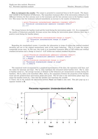 No
com
m
ercialuse
Single-case data analysis: Resources
6.2 Piecewise regression analysis Manolov, Moeyaert, & Evans
How to interpret the results: The output is presented in numerical form in the R console. The depen-
dent variable is the frequency of behaviours. The immediate treatment eﬀect of the intervention (deﬁned as the
diﬀerence between the ﬁrst outcome score in the treatment and the last outcome score in the baseline) equals
2.3. This means that the treatment induced immediately an increase in the number of behaviours.
The change between the baseline trend and the trend during the intervention equals −0.5. As a consequence,
the number of behaviours gradually decreases across time during the intervention phase (whereas there was a
positive trend during the baseline phase).
Regarding the standardized version, it provides the information in terms of within-case residual standard
deviation and not in the original measurement units of the target behaviour. This is to make the output
comparable across cases. In this case, this result is an immediate treatment eﬀect of 1.67 within-case residual
standard deviations and a change in trend of −0.37 within-case residual standard deviations.
The numerical result accompanied by a graphical representation of the data, the regression (red) lines, and
the values for intercept and slope. The b0 value represents the estimated initial baseline level. The b1 value
is baseline trend (i.e., the average increase or decrease in the behaviour per measurement occasion during the
baseline). The b2 value is the immediate eﬀect, that is, the comparison between the projection of the baseline
trend and the predicted ﬁrst intervention phase data point. The b3 value is the intervention phase slope (b4)
minus the baseline trend (b1). Note that the abscissa axis represents the variable
tt Time1, but in the analysis the interaction between Phase and Time2 is also used. This plot pops up as a
separate window in R.
Page 72
 