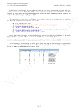 No
com
m
ercialuse
Single-case data analysis: Resources
6.2 Piecewise regression analysis Manolov, Moeyaert, & Evans
In addition to the analysis of the raw single-case data, the code allows standardizing the data. The stan-
dardized outcome scores are obtained by dividing each raw outcome score by the estimated within-case residual
obtained by conducting a piecewise regression analysis. More detail about this standardization method is de-
scribed in Van den Noortgate and Onghena (2008).
The standardized outcome scores are displayed in two diﬀerent ways. On the one hand, they are printed in
the R console, right before presenting the main results.
On the other hand, a ﬁle named “Standardized data.txt” is saved in the default working folder for R, usually
My Documents or equivalent. This is achieved with the following line included in the code:
write.table(Piecewise_std, "Standardized_data.txt", sep="t", row.names=FALSE)
The resulting newly created ﬁle has the aspect shown below. Note that the same procedure for standardizing
data can be use before applying multilevel models for summarizing results across cases within a study or across
studies, in case of variables measured in diﬀerent units.
Page 73
 