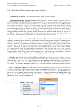 No
com
m
ercialuse
Single-case data analysis: Resources
6.3 Generalized least squares regression analysis Manolov, Moeyaert, & Evans
6.3 Generalized least squares regression analysis
Name of the technique: Generalized least squares (GLS) regression analysis
Authors and suggested readings: GLS regression analysis is a classical statistical technique and an ex-
tension of ordinary least squares in order to deal with data that do not meet the assumptions of the latter. The
bases for modelling single-case data via regression can be consulted in Huitema and McKean (2000), although
the discussion in Moeyaert, Ugille, Ferron, Beretvas, and Van Den Noortgate (2014) about multilevel models
is also applicable. Gorsuch (1983) was among the ﬁrst authors to suggest how regression analysis can deal
with autocorrelation and in his proposal the result is expressed as an R2
value. Swaminathan, Rogers, Horner,
Sugai, and Smolkowski (2014) and Swaminathan, Rogers, and Horner (2014) have proposed a GLS procedure
for obtaining the unstandardized diﬀerence between two conditions. Standardizing is achieved by dividing the
raw diﬀerence by the pooled standard deviation of the residuals from the two separate regressions. In this case,
the residual is either based on the regressions with original or with transformed data.
In the current section we deal with two diﬀerent options. Both of them are based on Swaminathan and
colleagues’ proposal for ﬁtting separately two regression lines to the baseline and intervention phase conditions,
with the time variable (1, 2, . . . , nA and 1, 2, . . . , nB, for baseline and intervention phase, respectively) as a
predictor. In both of them the results quantiﬁes the diﬀerence between intercept and slopes of the two regres-
sion lines. However, in the ﬁrst one, autocorrelation is dealt with according to Gorsuch’s (1983) autoregressive
analysis - the residuals are tested for autocorrelation using Durbin and Watson’s (1951, 1971) test and the data
are transformed only if this test yields statistically signiﬁcant results. In the second one, the data are trans-
formed directly according to the Cochran-Orcutt estimate of the autocorrelation in the residuals, as suggested
by Swaminathan, Rogers, Horner, Sugai, and Smolkowski (2014). In both case, the transformation is performed
as detailed in the two papers by Swaminathan and colleagues, already referenced.
Software that can be used: Although OLS regression analysis with the appropriate variables represent-
ing the phase, time, and the interaction between the two can be applied using conventional statistical packages
such as SPSS R
(IBM Corp., 2012), apart from using the R-Commander, GLS regression is less straightfor-
ward, especially in the need to deal with autocorrelation. For that purpose the ﬁrst author of this document
(R. Manolov) has developed R code carrying out the GLS regression analysis and providing the quantiﬁcation.
How to obtain the software: The R code for computing the GLS-based unstandardized and standardized
diﬀerences is available at https://www.dropbox.com/s/dni9qq5pqi3pc23/GLS.R?dl=0 and also in the present
document in section 16.12. It is a text ﬁle that can be opened with a word processor such as Notepad. Only
the part of the code marked below in blue has to be changed. The code requires using the lmtest package from
R and, therefore, it has to be installed and afterwards loaded. Installing can be achieved using the Install
Package(s) option from the Packages menu.
Page 74
 