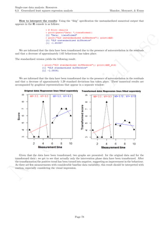 No
com
m
ercialuse
Single-case data analysis: Resources
6.3 Generalized least squares regression analysis Manolov, Moeyaert, & Evans
How to interpret the results: Using the “ifsig” speciﬁcation the unstandardized numerical output that
appears in the R console is as follows:
We are informed that the data have been transformed due to the presence of autocorrelation in the residuals
and that a decrease of approximately 1.65 behaviours has taken place.
The standardized version yields the following result:
We are informed that the data have been transformed due to the presence of autocorrelation in the residuals
and that a decrease of approximately 1.29 standard deviations has taken place. These numerical results are
accompanied by graphical representations that appear in a separate window:
Given that the data have been transformed, two graphs are presented: for the original data and for the
transformed data - we get to see that actually only the intervention phase data have been transformed. After
the transformation the positive trend has been turned into negative, suggesting no improvement in the behaviour.
As there are few measurements with considerable baseline data variability, this result should be interpreted with
caution, especially considering the visual impression.
Page 78
 