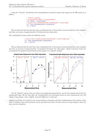 No
com
m
ercialuse
Single-case data analysis: Resources
6.3 Generalized least squares regression analysis Manolov, Moeyaert, & Evans
Using the “directly” speciﬁcation the unstandardized numerical output that appears in the R console is as
follows:
We are informed that the data have been transformed due to the presence of autocorrelation in the residuals
and that an increase of approximately 2.9 behaviours has taken place.
The standardized version yields the following result:
We are informed that the data have been transformed due to the presence of autocorrelation in the residuals
and that an increase of approximately 1.9 standard deviations has taken place. These numerical results are
accompanied by graphical representations that appear in a separate window:
For the “directly” option there are always two graphical representations: one for the original and one for the
transformed data. We see that after the transformation the increasing trends are more pronounced, but still
similar across phases, with a slightly increased diﬀerence in intercept.
Applied researchers are advised to use autocorrelation estimation and data transformation with caution: when
there is evidence that autocorrelation can be presented and when the data series are long enough to allow for
more precise estimation.
Page 79
 