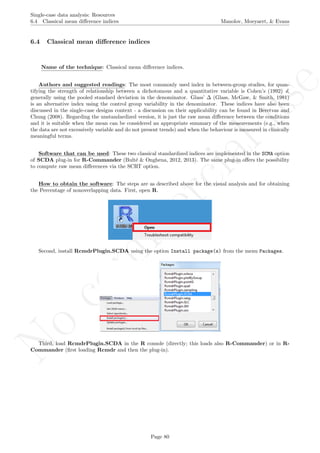 No
com
m
ercialuse
Single-case data analysis: Resources
6.4 Classical mean diﬀerence indices Manolov, Moeyaert, & Evans
6.4 Classical mean diﬀerence indices
Name of the technique: Classical mean diﬀerence indices.
Authors and suggested readings: The most commonly used index in between-group studies, for quan-
tifying the strength of relationship between a dichotomous and a quantitative variable is Cohen’s (1992) d,
generally using the pooled standard deviation in the denominator. Glass’ ∆ (Glass, McGaw, & Smith, 1981)
is an alternative index using the control group variability in the denominator. These indices have also been
discussed in the single-case designs context - a discussion on their applicability can be found in Beretvas and
Chung (2008). Regarding the unstandardized version, it is just the raw mean diﬀerence between the conditions
and it is suitable when the mean can be considered an appropriate summary of the measurements (e.g., when
the data are not excessively variable and do not present trends) and when the behaviour is measured in clinically
meaningful terms.
Software that can be used: These two classical standardized indices are implemented in the SCMA option
of SCDA plug-in for R-Commander (Bult´e & Onghena, 2012, 2013). The same plug-in oﬀers the possibility
to compute raw mean diﬀerences via the SCRT option.
How to obtain the software: The steps are as described above for the visual analysis and for obtaining
the Percentage of nonoverlapping data. First, open R.
Second, install RcmdrPlugin.SCDA using the option Install package(s) from the menu Packages.
Third, load RcmdrPlugin.SCDA in the R console (directly; this loads also R-Commander) or in R-
Commander (ﬁrst loading Rcmdr and then the plug-in).
Page 80
 
