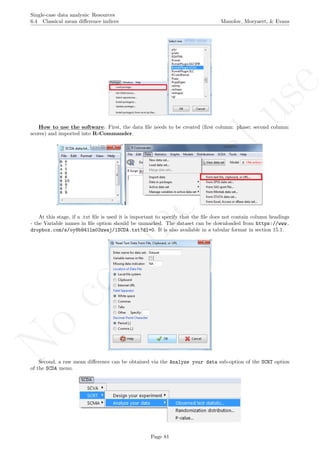 No
com
m
ercialuse
Single-case data analysis: Resources
6.4 Classical mean diﬀerence indices Manolov, Moeyaert, & Evans
How to use the software: First, the data ﬁle needs to be created (ﬁrst column: phase; second column:
scores) and imported into R-Commander.
At this stage, if a .txt ﬁle is used it is important to specify that the ﬁle does not contain column headings
- the Variable names in ﬁle option should be unmarked. The dataset can be downloaded from https://www.
dropbox.com/s/oy8b941lm03zwaj/1SCDA.txt?dl=0. It is also available in a tabular format in section 15.1.
Second, a raw mean diﬀerence can be obtained via the Analyze your data sub-option of the SCRT option
of the SCDA menu.
Page 81
 