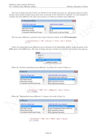 No
com
m
ercialuse
Single-case data analysis: Resources
6.4 Classical mean diﬀerence indices Manolov, Moeyaert, & Evans
The type of design and type of index are selected in the window that pops up. Among the options we chose
B phase mean minus A phase mean, given that an increase in the behaviour is expected. It is also possible to
compute the mean diﬀerence the other way around or to obtain an absolute mean diﬀerence.
The raw mean diﬀerence is printed in the output (bottom) window of the R-Commander:
Third, the standardized mean diﬀerence can be obtained via the Calculate effect size sub-option of the
SCMA option of the SCDA menu. The type of design and type of index are selected in the window that pops up.
When the “Pooled standardized mean diﬀerence” is chosen, the result is Cohen’s d.
When the “Standardized mean diﬀerence” is chosen, the result is Glass’ ∆.
Page 82
 