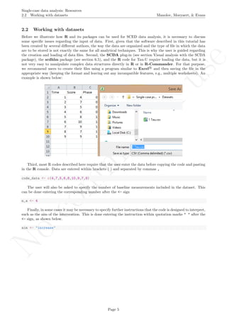 No
com
m
ercialuse
Single-case data analysis: Resources
2.2 Working with datasets Manolov, Moeyaert, & Evans
2.2 Working with datasets
Before we illustrate how R and its packages can be used for SCED data analysis, it is necessary to discuss
some speciﬁc issues regarding the input of data. First, given that the software described in this tutorial has
been created by several diﬀerent authors, the way the data are organized and the type of ﬁle in which the data
are to be stored is not exactly the same for all analytical techniques. This is why the user is guided regarding
the creation and loading of data ﬁles. Second, the SCDA plug-in (see section Visual analysis with the SCDA
package), the scdhlm package (see section 6.5), and the R code for Tau-U require loading the data, but it is
not very easy to manipulate complex data structures directly in R or in R-Commander. For that purpose,
we recommend users to create their ﬁles using a program similar to Excel R
and then saving the ﬁle in the
appropriate way (keeping the format and leaving out any incompatible features, e.g., multiple worksheets). An
example is shown below:
Third, most R codes described here require that the user enter the data before copying the code and pasting
in the R console. Data are entered within brackets ( ) and separated by commas ,
code_data <- c(4,7,5,6,8,10,9,7,9)
The user will also be asked to specify the number of baseline measurements included in the dataset. This
can be done entering the corresponding number after the <- sign
n_a <- 4
Finally, in some cases it may be necessary to specify further instructions that the code is designed to interpret,
such as the aim of the intervention. This is done entering the instruction within quotation marks " " after the
<- sign, as shown below.
aim <- "increase"
Page 5
 
