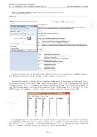 No
com
m
ercialuse
Single-case data analysis: Resources
6.5 SCED-speciﬁc mean diﬀerence indices: HPS d Manolov, Moeyaert, & Evans
How to use the software: Information can be obtained using the code
??scdhlm
The help documents and the included data sets illustrate the way in which the data should be organised,
how the functions should be called, and what the diﬀerent pieces of output refer to.
Regarding the structure of the data ﬁle for a replicated ABAB design, as the one used by Coker et al. (2009),
the necessary columns are as follows: case - specify an identiﬁer for each of the m replications of the ABAB
design with number 1, 2, . . . , m; outcome - the measurements obtained; time - the measurement occasions for
each ABAB design; phase - the order of the comparison in the ABAB design (ﬁrst or second, or kth in an
(AB)k
design); and treatment - indicates whether the condition is baseline (A) or treatment (B).
Regarding the structure of the data ﬁle for a multiple-baseline design we present below the example Boman
et al.’s (2010) data with the columns as follows: case - specify an identiﬁer for each of the m tiers in the design
with numbers 1, 2, . . . , m; outcome - the measurements obtained; time - the measurement occasions for each
tier; and treatment - indicates whether the condition is baseline (0) or treatment (1).
Page 86
 