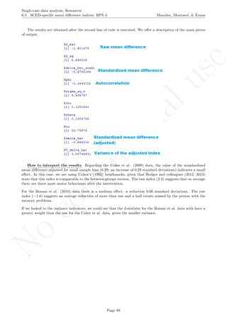 No
com
m
ercialuse
Single-case data analysis: Resources
6.5 SCED-speciﬁc mean diﬀerence indices: HPS d Manolov, Moeyaert, & Evans
The results are obtained after the second line of code is executed. We oﬀer a description of the main pieces
of output.
How to interpret the results: Regarding the Coker et al. (2009) data, the value of the standardized
mean diﬀerence adjusted for small sample bias (0.29: an increase of 0.29 standard deviations) indicates a small
eﬀect. In this case, we are using Cohen’s (1992) benchmarks, given that Hedges and colleagues (2012, 2013)
state that this index is comparable to the between-groups version. The raw index (3.3) suggests that on average
there are three more motor behaviours after the intervention.
For the Boman et al. (2010) data there is a medium eﬀect: a reduction 0.66 standard deviations. The raw
index (−1.6) suggests an average reduction of more than one and a half events missed by the person with the
memory problems.
If we looked to the variance indicators, we could see that the d-statistic for the Boman et al. data with have a
greater weight than the one for the Coker et al. data, given the smaller variance.
Page 89
 