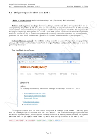 No
com
m
ercialuse
Single-case data analysis: Resources
6.6 Design-comparable eﬀect size: PHS d Manolov, Moeyaert, & Evans
6.6 Design-comparable eﬀect size: PHS d
Name of the technique:Design-comparable eﬀect size (alternatively, PHS d-statistic).
Authors and suggested readings: Pustejovsky, Hedges, and Shadish (2014) developed an eﬀect size in-
dex speciﬁcally designed for SCED data, with the aim of making it comparable to Cohen’s d. The standard
deviation takes into account both within-participant and between-participants variability. In comparison to
the proposals by Hedges, Pustejovsky, and Shadish (2012; 2013) (section 6.5) this index enables taking baseline
trend into account and also to model across-participants variability in the treatment eﬀect and in baseline trend,
given that the eﬀect size is based on the Application of two-level multilevel models for analysing data.
Software that can be used: The scdhlm package available at James Pustejovsky’s web page http:
//blogs.edb.utexas.edu/pusto/software/ and at https://github.com/jepusto/scdhlm can be used for
performing the analysis.
How to obtain the software:
The steps are diﬀerent from the ones followed using other R packages (SCDA, Kendall, lmtest), given
that the scdhlm package is ot available from the CRAN website. First, download the R package source from
the website mentioned above. Second, type the following code in the R console (alternatively used the sequence
Packages Install package(s) from local zip files with the zip ﬁle instead of the .tar.gz ﬁle):
install.packages(file.choose(), repos = NULL, type = "source")
Page 90
 