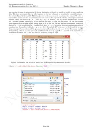 No
com
m
ercialuse
Single-case data analysis: Resources
6.6 Design-comparable eﬀect size: PHS d Manolov, Moeyaert, & Evans
and contains the same structure as the ﬁle for the Application of three-level multilevel models for meta-analysing
data. The data are organised in the following way: a) the ﬁrst column is an identiﬁer for each diﬀerent case -
the variable Case; b) the variable T (for time) refers to the measurement occasion; c) the variable T1 refers to
time centred around the ﬁrst measurement occasion, which is thus equal to 0, with the following measurement
occasion taking the values of 1, 2, 3, . . ., until nA + nB − 1, where nA and nB are the lengths of the baseline
and treatment phases, respectively; d) the variable T2 refers to time centred around the ﬁrst intervention
phase measurement occasion, which is thus equal to 0; in this way the last baseline measurement occasion is
denoted by −1, the penultimate by −2, and so forth down to −nA, whereas the intervention phase measurement
occasions take the numbers 0, 1, 2, 3, . . . up to nB − 1; e) the variable DVY is the score of the dependent variable:
the percentage of appropriate and/or spontaneous speech behaviours in this case; f) D is the dummy variable
distinguishing between baseline phase (0) and treatment phase (1); g) Dt is a variable that represents the
interaction between D and T2 and it is used for modelling change in slope.
Second, the following line of code is pasted into the R console in order to read the data.
Sherer <- read.table(file.choose(),header=TRUE)
Page 93
 