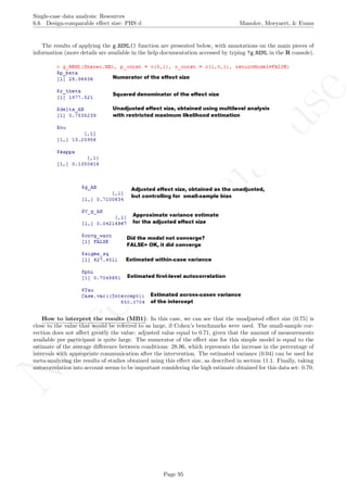 No
com
m
ercialuse
Single-case data analysis: Resources
6.6 Design-comparable eﬀect size: PHS d Manolov, Moeyaert, & Evans
The results of applying the g REML() function are presented below, with annotations on the main pieces of
information (more details are available in the help documentation accessed by typing ?g REML in the R console).
How to interpret the results (MB1): In this case, we can see that the unadjusted eﬀect size (0.75) is
close to the value that would be referred to as large, if Cohen’s benchmarks were used. The small-sample cor-
rection does not aﬀect greatly the value: adjusted value equal to 0.71, given that the amount of measurements
available per participant is quite large. The numerator of the eﬀect size for this simple model is equal to the
estimate of the average diﬀerence between conditions: 28.96, which represents the increase in the percentage of
intervals with appropriate communication after the intervention. The estimated variance (0.04) can be used for
meta-analyzing the results of studies obtained using this eﬀect size, as described in section 11.1. Finally, taking
autocorrelation into account seems to be important considering the high estimate obtained for this data set: 0.70.
Page 95
 