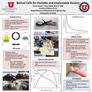 Biofuel Cells for Portable and Implantable Devices
Sean Jones*, Russ Reid, Bruce Gale
seanjones268@gmail.com
Department of Mechanical Engineering
University of Utah
RESULTS/DISCUSSION
INTRODUCTION
• Problem – Powering ocular devices is
currently done externally, limiting physical
activity and requiring additional
equipment
• Solution – Biofuel cell contact lens that can
harvest energy from tears
METHODS
• Created Test Stand
• Fabricated Contact Lens
• Mimicked human eye conditions by
holding temperature at 35 °C and dropped
tear solution to mimic blinking
• Materials:
• Lens – Silicone Elastomer
• Electrodes – Buckypaper
• Synthetic Tear Solution – PBS,
Glucose, Lactate, Ascorbate,
Urea, and various proteins
• Produced 3 micro-watts of power at 0.2
volts
• 80% of current was lost in first 4 hours
CONCLUSIONS
• Enough power for real ocular devices, such
as a glucose sensor, or an intraocular
pressure sensor, but the voltage is not high
enough.
• Future Research might include ways to
increase voltage such as trying series
formation of the electrodes or a boost
converter
• Fabrication Problems:
• Too many steps done by hand
• Electrodes don’t form well to lens
curvature
• Needs more repeatable process
REFERENCES
• Leonardi, M., et al, 2009. Acta Ophthalmol.
87, 433-437.
• Liao, Y.T., et al, 2012. IEEE J. Solid-State
Circuits 47, 335-344.
• Reid, R.C., et al, 2015. Biosens. Bioelectron.
68, 142-148.
FUTURE WORK
Fabrication Process
Coat Sphere
Cured
Place Electrodes
Trim
Test Setup
Contact Lens
Biofuel Cell
PDMS Eye
Tear Solution
Power Curve
Stability Curve
Improved Lens
Design
 
