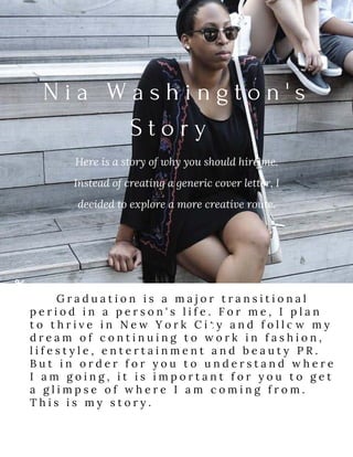 N i a   W a s h i n g t o n ' s
S t o r y  
Here is a story of why you should hire me.
Instead of creating a generic cover letter, I
decided to explore a more creative route.
G r a d u a t i o n i s a m a j o r t r a n s i t i o n a l
p e r i o d i n a p e r s o n ' s l i f e . F o r m e , I p l a n
t o t h r i v e i n N e w Y o r k C i t y a n d f o l l o w m y
d r e a m o f c o n t i n u i n g t o w o r k i n f a s h i o n ,
l i f e s t y l e , e n t e r t a i n m e n t a n d b e a u t y P R .
B u t i n o r d e r f o r y o u t o u n d e r s t a n d w h e r e
I a m g o i n g , i t i s i m p o r t a n t f o r y o u t o g e t
a g l i m p s e o f w h e r e I a m c o m i n g f r o m .
T h i s i s m y s t o r y .
 