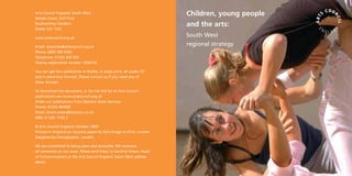 Children, young people
and the arts:
South West
regional strategy
Arts Council England, South West
Senate Court, 2nd Floor
Southernhay Gardens
Exeter EX1 1UG
www.artscouncil.org.uk
Email: enquiries@artscouncil.org.uk
Phone: 0845 300 6200
Textphone: 01392 433 503
Charity registration number 1036733
You can get this publication in Braille, in large print, on audio CD
and in electronic formats. Please contact us if you need any of
these formats.
To download this document, or for the full list of Arts Council
publications see www.artscouncil.org.uk
Order our publications from Marston Book Services.
Phone: 01235 465500
Email: direct.orders@marston.co.uk
ISBN: 0 7287 1153 2
© Arts Council England, October 2005
Printed in England on recycled paper by Zeta Image to Print, London
Designed by Hieroglyphics, London
We are committed to being open and accessible. We welcome
all comments on our work. Please send these to Caroline Arbon, Head
of Communications at the Arts Council England, South West address
above.
 