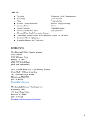 3
SKILLS:
 Docketing Written and Verbal Communication
 Scheduling Detail Oriented
 Filing Problem Solving
 Accounts Payable/Receivable Multitask (fast-pace setting)
 Customer Service Internet
 Payroll Exceptions 10-Key Calculation
 Toshiba Copy Machine & Fax IBM Type Writer
 Microsoft Word, Excel, Power-point, Graphics
 Canon Image Runner Advance All In One Printer, Copier, Fax and Email
 Sending and Receiving Packages
 Scheduling Meetings and Conferences
REFERENCES
Mrs. Demetra O’Sirio, Catering Manager
Next Seafood
2104 Killington Drive
Harvey, LA 70058
(504) 392-4046 (Office)
(504) 669-2966 (Mobile)
Mr. Claude D. Bonds, U.S. Army Military Security
Camp Shelby Military Army Base
105 Doleac Drive Apt. 825 D
Hattiesburg, MS 39401
(601) 810-8999
Cbonds29@yahoo.com
Mrs. Leneka Robinson, Teller Supervisor
Community Bank
371 Kings Ridge Circle
Brandon, MS 39042
(601) 919-1735
Leneka.robinson@communitybank.net
 