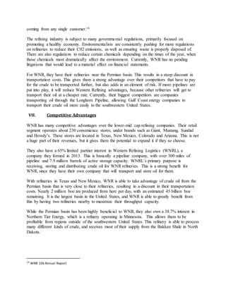 coming from any single customer.14
The refining industry is subject to many governmental regulations, primarily focused on
promoting a healthy economy. Environmentalists are consistently pushing for more regulations
on refineries to reduce their C02 emissions, as well as ensuring waste is properly disposed of.
There are also regulations to reduce certain chemicals depending on the times of the year, when
those chemicals most dramatically affect the environment. Currently, WNR has no pending
litigations that would lead to a material effect on financial statements.
For WNR, they have their refineries near the Permian basin. This results in a steep discount in
transportation costs. This gives them a strong advantage over their competitors that have to pay
for the crude to be transported further, but also adds in an element of risk. If more pipelines are
put into play, it will reduce Western Refining advantages, because other refineries will get to
transport their oil at a cheaper rate. Currently, their biggest competitors are companies
transporting oil through the Longhorn Pipeline, allowing Gulf Coast energy companies to
transport their crude oil more easily to the southwestern United States.
VII. Competitive Advantages
WNR has many competitive advantages over the lower-mid cap refining companies. Their retail
segment operates about 230 convenience stores, under brands such as Giant, Mustang, Sundial
and Howdy’s. These stores are located in Texas, New Mexico, Colorado and Arizona. This is not
a huge part of their revenues, but it gives them the potential to expand it if they so choose.
They also have a 65% limited partner interest in Western Refining Logistics (WNRL), a
company they formed in 2013. This is basically a pipeline company, with over 300 miles of
pipeline and 7.9 million barrels of active storage capacity. WNRL’s primary purpose is
receiving, storing and distributing crude oil for WNR refineries. This is a strong benefit for
WNR, since they have their own company that will transport and store oil for them.
With refineries in Texas and New Mexico, WNR is able to take advantage of crude oil from the
Permian basin that is very close to their refineries, resulting in a discount in their transportation
costs. Nearly 2 million boe are produced from here per day, with an estimated 45 billion boe
remaining. It is the largest basin in the United States, and WNR is able to greatly benefit from
this by having two refineries nearby to maximize their throughput capacity.
While the Permian basin has been highly beneficial to WNR, they also own a 38.7% interest in
Northern Tier Energy, which is a refinery operating in Minnesota. This allows them to be
profitable from regions outside of the southwestern United States. This refinery is able to process
many different kinds of crude, and receives most of their supply from the Bakken Shale in North
Dakota.
14
WNR 10k Annual Report
 