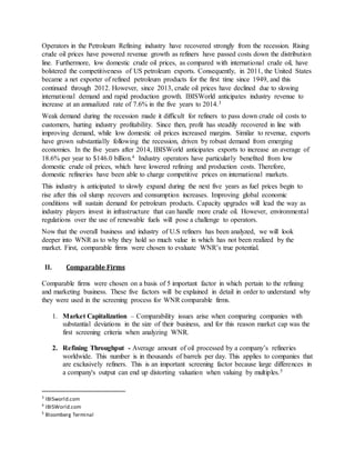 Operators in the Petroleum Refining industry have recovered strongly from the recession. Rising
crude oil prices have powered revenue growth as refiners have passed costs down the distribution
line. Furthermore, low domestic crude oil prices, as compared with international crude oil, have
bolstered the competitiveness of US petroleum exports. Consequently, in 2011, the United States
became a net exporter of refined petroleum products for the first time since 1949, and this
continued through 2012. However, since 2013, crude oil prices have declined due to slowing
international demand and rapid production growth. IBISWorld anticipates industry revenue to
increase at an annualized rate of 7.6% in the five years to 2014.3
Weak demand during the recession made it difficult for refiners to pass down crude oil costs to
customers, hurting industry profitability. Since then, profit has steadily recovered in line with
improving demand, while low domestic oil prices increased margins. Similar to revenue, exports
have grown substantially following the recession, driven by robust demand from emerging
economies. In the five years after 2014, IBISWorld anticipates exports to increase an average of
18.6% per year to $146.0 billion.4 Industry operators have particularly benefited from low
domestic crude oil prices, which have lowered refining and production costs. Therefore,
domestic refineries have been able to charge competitive prices on international markets.
This industry is anticipated to slowly expand during the next five years as fuel prices begin to
rise after this oil slump recovers and consumption increases. Improving global economic
conditions will sustain demand for petroleum products. Capacity upgrades will lead the way as
industry players invest in infrastructure that can handle more crude oil. However, environmental
regulations over the use of renewable fuels will pose a challenge to operators.
Now that the overall business and industry of U.S refiners has been analyzed, we will look
deeper into WNR as to why they hold so much value in which has not been realized by the
market. First, comparable firms were chosen to evaluate WNR’s true potential.
II. Comparable Firms
Comparable firms were chosen on a basis of 5 important factor in which pertain to the refining
and marketing business. These five factors will be explained in detail in order to understand why
they were used in the screening process for WNR comparable firms.
1. Market Capitalization – Comparability issues arise when comparing companies with
substantial deviations in the size of their business, and for this reason market cap was the
first screening criteria when analyzing WNR.
2. Refining Throughput - Average amount of oil processed by a company’s refineries
worldwide. This number is in thousands of barrels per day. This applies to companies that
are exclusively refiners. This is an important screening factor because large differences in
a company's output can end up distorting valuation when valuing by multiples.5
3
IBISworld.com
4
IBISWorld.com
5
Bloomberg Terminal
 