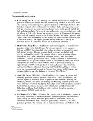 company's leverage.
Comparable Firms Overview
● CVR Energy INC (CVI) – CVR Energy, Inc., through its subsidiaries, engages in
petroleum refining and nitrogen fertilizer manufacturing activities in the United States.
The company operates through two segments, Petroleum and Nitrogen Fertilizer. The
Petroleum segment refines and markets transportation fuels, such as gasoline, diesel
fuel, pet coke, natural gas liquids, propane, butane, slurry, sulfur, gas oil, asphalt, jet
fuel, and other products. This segment owns and operates a coking medium-sour crude
oil refinery in Coffeyville, Kansas and a crude oil refinery in Wynnewood, Oklahoma;
and a crude oil gathering system serving Kansas, Nebraska, Oklahoma, Missouri, and
Texas. It also owns a proprietary pipeline system that transports crude oil from Caney,
Kansas to its refinery; and supplies products through tanker trucks directly to
customers located in Coffeyville, Kansas and Wynnewood, Oklahoma.7
● Hollyfrontier Corp (HFC) – HollyFrontier Corporation operates as an independent
petroleum refiner in the United States. The company operates in two segments,
Refining and HEP. It produces high-value refined products, such as gasoline, diesel
fuel, jet fuel, specialty lubricant products, liquid petroleum gas, fuel oil, and
specialty and modified asphalt. The company offers its products to other refiners,
convenience store chains, independent marketers, retailers, truck stop chains,
wholesalers, railroads, governmental entities, paving contractors or manufacturers,
and commercial and specialty markets, as well as for commercial airline use. It owns
and operates five refineries with a combined crude oil processing capacity of
approximately 443,000 barrels per day in El Dorado, Kansas; Tulsa, Oklahoma;
Artesia, New Mexico; Cheyenne, Wyoming; and Woods Cross, Utah, as well as
owns and operates asphalt terminals in Arizona, New Mexico, and Oklahoma; and
vacuum distillation and other facilities in Lovington, New Mexico.8
● Alon USA Energy INC (ALJ) – Alon USA Energy, Inc. engages in refining and
marketing petroleum products, primarily in the South Central, Southwestern, and
Western regions of the United States. It operates in three segments: Refining and
Marketing, Asphalt, and Retail. The Refining and Marketing segment operates sour
crude oil refinery located in Big Spring, Texas; light sweet crude oil refinery located in
Krotz Springs, Louisiana; and heavy crude oil refineries located in Paramount,
Bakersfield and Long Beach, California with a crude oil throughput capacity of
approximately 217,000 barrels per day.
● PBF Energy INC (PBF) – PBF Energy Inc., together with its subsidiaries, engages in
the refining and supply of petroleum products. It produces gasoline, ultra-low-sulfur
diesel, heating oil, jet fuel, lubricants, petrochemicals, and asphalt, as well as
unbranded transportation fuels, heating oil, petrochemical feedstocks, and other
petroleum products. The company sells its products in Northeast and Midwest of the
7
CVRenergy.com
8
HollyFrontier.com
 