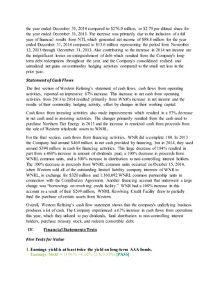 the year ended December 31, 2014 compared to $276.0 million, or $2.79 per diluted share for
the year ended December 31, 2013. The increase was primarily due to the inclusion of a full
year of financial results from NTI, which generated net income of $88.8 million for the year
ended December 31, 2014 compared to $13.6 million representing the period from November
12, 2013 through December 31, 2013. Also contributing to the increase in 2014 net income are
the insignificant losses on extinguishment of debt which resulted from the Company's long-
term debt redemptions throughout the year, and the Company's consolidated realized and
unrealized net gains on commodity hedging activities compared to the small net loss in the
prior year.
Statement of Cash Flows
The first section of Western Refining’s statement of cash flows, cash flows from operating
activities, reported an impressive 67% increase. This increase in net cash from operating
activities from 2013 to 2014 resulted primarily from WNR's increase in net income and the
results of their commodity hedging activity, offset by changes in their working capital.
Cash flows from investing activities also made improvements which resulted in a 57% decrease
in net cash used in investing activities. The changes primarily resulted from the cash used to
purchase Northern Tier Energy in 2013 and the increase in restricted cash from proceeds from
the sale of Western wholesale assets to WNRL.
For the final section, cash flows from financing activities, WNR did a complete 180. In 2013
the Company had around $469 million in net cash provided by financing, but in 2014, they used
around $394 million in cash for financing activities. This large decrease of 184% resulted in
part from a 460% increase in amount of dividends paid, a 100% decrease in proceeds from
WNRL common units, and a 508% increase in distribution to non-controlling interest holders.
The 100% decrease in proceeds from WNRL common units occurred on October 15, 2014,
when Western sold all of the outstanding limited liability company interests of WNR to
WNRL, in exchange for $320 million and 1,160,092 WNRL common partnership units in
connection with the Contribution Agreement. Another financing account that underwent a large
change was “borrowings on revolving credit facility.” WNR had a 100% increase in this
account as a result of their $269 million, WNRL Revolving Credit Facility draw to partially
fund the purchase of certain assets from Western.
Overall, Western Refining’s cash flow statement shows that the company's underlying business
produces a lot of cash. The Company experienced a 67% increase in cash flows from operations
this year, which they utilized to pay dividends, fund distribution to non-controlling interest
holders, purchase treasury stock, and redeem convertible debt.
IV. Financial Statements Tests
Five Tests for Value
1. Earnings yield is at least twice the yield on long-term AAA bonds.
Earnings Yield = 11.91% > 6.62% (2 X 3.31%) [PASS]
 