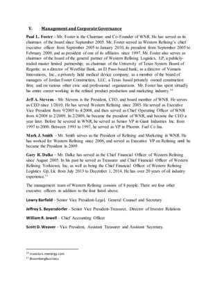V. Management and Corporate Governance
Paul L. Foster – Mr. Foster is the Chairman and Co-Founder of WNR. He has served as its
chairman of the board since September 2005. Mr. Foster served as Western Refining’s chief
executive officer from September 2005 to January 2010, its president from September 2005 to
February 2009, and as president of one of its affiliates since 1997. Mr. Foster also serves as
chairman of the board of the general partner of Western Refining Logistics, LP, a publicly-
traded master limited partnership; as chairman of the University of Texas System Board of
Regents; as a director of WestStar Bank, an El Paso-based bank; as a director of Vomaris
Innovations, Inc., a privately held medical device company; as a member of the board of
managers of Jordan Foster Construction, LLC, a Texas based privately owned construction
firm; and on various other civic and professional organizations. Mr. Foster has spent virtually
his entire career working in the refined product production and marketing industry.10
Jeff A. Stevens – Mr. Stevens is the President, CEO, and board member of WNR. He serves
as CEO since 1/2010. He has served Western Refining since 2005. He served as Executive
Vice President from 9/2005 to 4/2008, and then served as Chief Operating Officer of WNR
from 4/2008 to 2/2009. In 2/2009, he became the president of WNR, and became the CEO a
year later. Before he severed in WNR, he served as Senior VP in Giant Industries Inc. from
1997 to 2000. Between 1993 to 1997, he served as VP in Phoenix Fuel Co Ina.
Mark J. Smith – Mr. Smith serves as the President of Refining and Marketing in WNR. He
has worked for Western Refining since 2006, and served as Executive VP on Refining until he
became the President in 2009.
Gary R. Dalke – Mr. Dalke has served as the Chief Financial Officer of Western Refining
since August 2005. In his past he served as Treasurer and Chief Financial Officer of Western
Refining Yorktown, Inc, as well as being the Chief Financial Officer of Western Refining
Logistics Gp, Llc from July 2013 to December 1, 2014. He has over 20 years of oil industry
experience.11
The management team of Western Refining consists of 8 people. There are four other
executive officers in addition to the four listed above.
Lowry Barfield – Senior Vice President-Legal, General Counsel and Secretary
Jeffrey S. Beyersdorfer – Senior Vice President-Treasurer, Director of Investor Relations
William R. Jewell – Chief Accounting Officer
Scott D. Weaver – Vice President, Assistant Treasurer and Assistant Secretary.
10
Investors.ntenergy.com
11
BloombergBusiness
 
