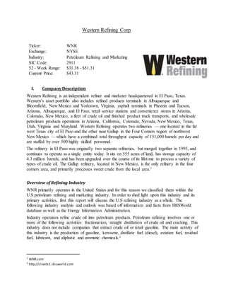 Western Refining Corp
Ticker: WNR
Exchange: NYSE
Industry: Petroleum Refining and Marketing
SIC Code: 2911
52 - Week Range: $31.38 - $51.31
Current Price: $43.31
I. Company Description
Western Refining is an independent refiner and marketer headquartered in El Paso, Texas.
Western’s asset portfolio also includes refined products terminals in Albuquerque and
Bloomfield, New Mexico and Yorktown, Virginia, asphalt terminals in Phoenix and Tucson,
Arizona, Albuquerque, and El Paso, retail service stations and convenience stores in Arizona,
Colorado, New Mexico, a fleet of crude oil and finished product truck transports, and wholesale
petroleum products operations in Arizona, California, Colorado, Nevada, New Mexico, Texas,
Utah, Virginia and Maryland. Western Refining operates two refineries — one located in the far
west Texas city of El Paso and the other near Gallup in the Four Corners region of northwest
New Mexico — which have a combined total throughput capacity of 151,000 barrels per day and
are staffed by over 500 highly skilled personnel.
The refinery in El Paso was originally two separate refineries, but merged together in 1993, and
continues to operate as a single entity today. It sits on 555 acres of land, has storage capacity of
4.3 million barrels, and has been upgraded over the course of its lifetime to process a variety of
types of crude oil. The Gallup refinery, located in New Mexico, is the only refinery in the four
corners area, and primarily processes sweet crude from the local area.1
Overview of Refining Industry
WNR primarily operates in the United States and for this reason we classified them within the
U.S petroleum refining and marketing industry. In order to shed light upon this industry and its
primary activities, first this report will discuss the U.S refining industry as a whole. The
following industry analysis and outlook was based off information and facts from IBISWorld
database as well as the Energy Information Administration.
Industry operators refine crude oil into petroleum products. Petroleum refining involves one or
more of the following activities: fractionation, straight distillation of crude oil and cracking. This
industry does not include companies that extract crude oil or retail gasoline. The main activity of
this industry is the production of gasoline, kerosene, distillate fuel (diesel), aviation fuel, residual
fuel, lubricant, and aliphatic and aromatic chemicals.2
1
WNR.com
2
http://clients1.ibisworld.com
 