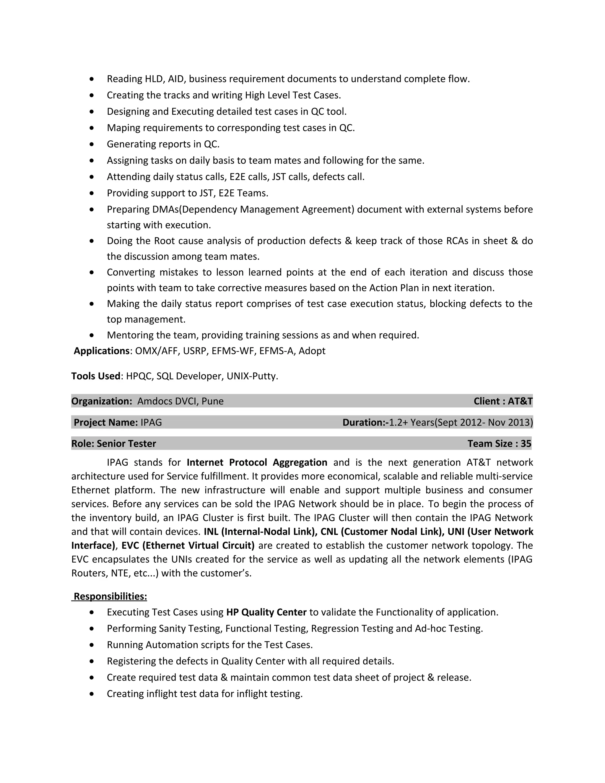 • Reading HLD, AID, business requirement documents to understand complete flow.
• Creating the tracks and writing High Level Test Cases.
• Designing and Executing detailed test cases in QC tool.
• Maping requirements to corresponding test cases in QC.
• Generating reports in QC.
• Assigning tasks on daily basis to team mates and following for the same.
• Attending daily status calls, E2E calls, JST calls, defects call.
• Providing support to JST, E2E Teams.
• Preparing DMAs(Dependency Management Agreement) document with external systems before
starting with execution.
• Doing the Root cause analysis of production defects & keep track of those RCAs in sheet & do
the discussion among team mates.
• Converting mistakes to lesson learned points at the end of each iteration and discuss those
points with team to take corrective measures based on the Action Plan in next iteration.
• Making the daily status report comprises of test case execution status, blocking defects to the
top management.
• Mentoring the team, providing training sessions as and when required.
Applications: OMX/AFF, USRP, EFMS-WF, EFMS-A, Adopt
Tools Used: HPQC, SQL Developer, UNIX-Putty.
Organization: Amdocs DVCI, Pune Client : AT&T
Project Name: IPAG Duration:-1.2+ Years(Sept 2012- Nov 2013)
Role: Senior Tester Team Size : 35
IPAG stands for Internet Protocol Aggregation and is the next generation AT&T network
architecture used for Service fulfillment. It provides more economical, scalable and reliable multi-service
Ethernet platform. The new infrastructure will enable and support multiple business and consumer
services. Before any services can be sold the IPAG Network should be in place. To begin the process of
the inventory build, an IPAG Cluster is first built. The IPAG Cluster will then contain the IPAG Network
and that will contain devices. INL (Internal-Nodal Link), CNL (Customer Nodal Link), UNI (User Network
Interface), EVC (Ethernet Virtual Circuit) are created to establish the customer network topology. The
EVC encapsulates the UNIs created for the service as well as updating all the network elements (IPAG
Routers, NTE, etc...) with the customer’s.
Responsibilities:
• Executing Test Cases using HP Quality Center to validate the Functionality of application.
• Performing Sanity Testing, Functional Testing, Regression Testing and Ad-hoc Testing.
• Running Automation scripts for the Test Cases.
• Registering the defects in Quality Center with all required details.
• Create required test data & maintain common test data sheet of project & release.
• Creating inflight test data for inflight testing.
 