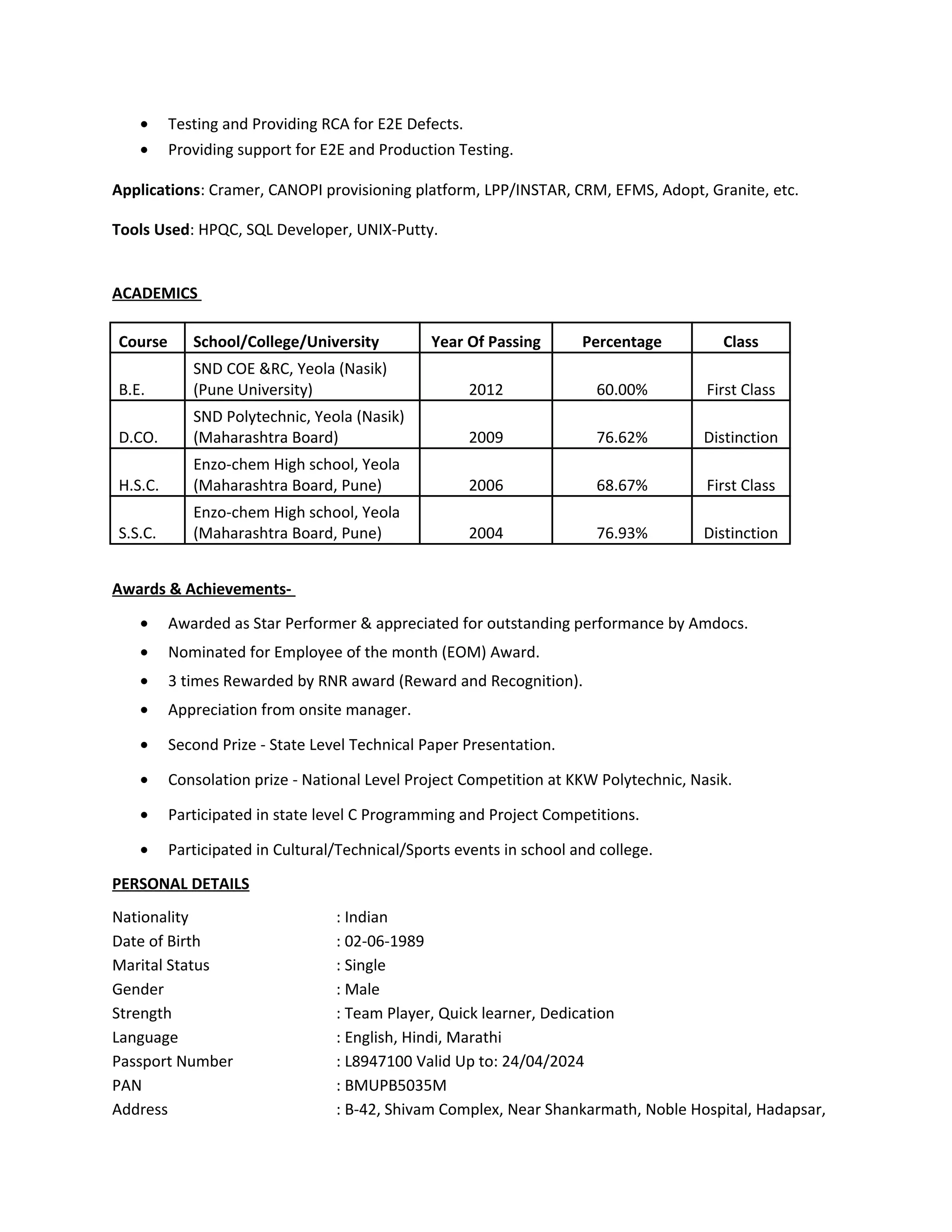• Testing and Providing RCA for E2E Defects.
• Providing support for E2E and Production Testing.
Applications: Cramer, CANOPI provisioning platform, LPP/INSTAR, CRM, EFMS, Adopt, Granite, etc.
Tools Used: HPQC, SQL Developer, UNIX-Putty.
ACADEMICS
Course School/College/University Year Of Passing Percentage Class
B.E.
SND COE &RC, Yeola (Nasik)
(Pune University) 2012 60.00% First Class
D.CO.
SND Polytechnic, Yeola (Nasik)
(Maharashtra Board) 2009 76.62% Distinction
H.S.C.
Enzo-chem High school, Yeola
(Maharashtra Board, Pune) 2006 68.67% First Class
S.S.C.
Enzo-chem High school, Yeola
(Maharashtra Board, Pune) 2004 76.93% Distinction
Awards & Achievements-
• Awarded as Star Performer & appreciated for outstanding performance by Amdocs.
• Nominated for Employee of the month (EOM) Award.
• 3 times Rewarded by RNR award (Reward and Recognition).
• Appreciation from onsite manager.
• Second Prize - State Level Technical Paper Presentation.
• Consolation prize - National Level Project Competition at KKW Polytechnic, Nasik.
• Participated in state level C Programming and Project Competitions.
• Participated in Cultural/Technical/Sports events in school and college.
PERSONAL DETAILS
Nationality : Indian
Date of Birth : 02-06-1989
Marital Status : Single
Gender : Male
Strength : Team Player, Quick learner, Dedication
Language : English, Hindi, Marathi
Passport Number : L8947100 Valid Up to: 24/04/2024
PAN : BMUPB5035M
Address : B-42, Shivam Complex, Near Shankarmath, Noble Hospital, Hadapsar,
 