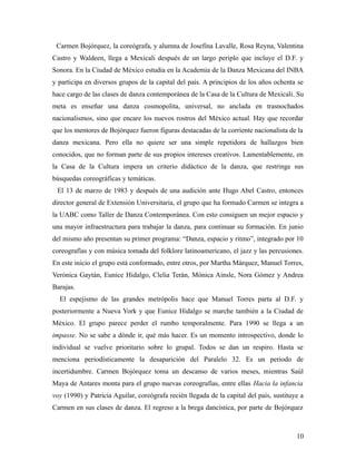 Carmen Bojórquez, la coreógrafa, y alumna de Josefina Lavalle, Rosa Reyna, Valentina
Castro y Waldeen, llega a Mexicali después de un largo periplo que incluye el D.F. y
Sonora. En la Ciudad de México estudia en la Academia de la Danza Mexicana del INBA
y participa en diversos grupos de la capital del país. A principios de los años ochenta se
hace cargo de las clases de danza contemporánea de la Casa de la Cultura de Mexicali. Su
meta es enseñar una danza cosmopolita, universal, no anclada en trasnochados
nacionalismos, sino que encare los nuevos rostros del México actual. Hay que recordar
que los mentores de Bojórquez fueron figuras destacadas de la corriente nacionalista de la
danza mexicana. Pero ella no quiere ser una simple repetidora de hallazgos bien
conocidos, que no forman parte de sus propios intereses creativos. Lamentablemente, en
la Casa de la Cultura impera un criterio didáctico de la danza, que restringe sus
búsquedas coreográficas y temáticas.
 El 13 de marzo de 1983 y después de una audición ante Hugo Abel Castro, entonces
director general de Extensión Universitaria, el grupo que ha formado Carmen se integra a
la UABC como Taller de Danza Contemporánea. Con esto consiguen un mejor espacio y
una mayor infraestructura para trabajar la danza, para continuar su formación. En junio
del mismo año presentan su primer programa: “Danza, espacio y ritmo”, integrado por 10
coreografías y con música tomada del folklore latinoamericano, el jazz y las percusiones.
En este inicio el grupo está conformado, entre otros, por Martha Márquez, Manuel Torres,
Verónica Gaytán, Eunice Hidalgo, Clelia Terán, Mónica Ainsle, Nora Gómez y Andrea
Barajas.
  El espejismo de las grandes metrópolis hace que Manuel Torres parta al D.F. y
posteriormente a Nueva York y que Eunice Hidalgo se marche también a la Ciudad de
México. El grupo parece perder el rumbo temporalmente. Para 1990 se llega a un
impasse. No se sabe a dónde ir, qué más hacer. Es un momento introspectivo, donde lo
individual se vuelve prioritario sobre lo grupal. Todos se dan un respiro. Hasta se
menciona periodísticamente la desaparición del Paralelo 32. Es un periodo de
incertidumbre. Carmen Bojórquez toma un descanso de varios meses, mientras Saúl
Maya de Antares monta para el grupo nuevas coreografías, entre ellas Hacia la infancia
voy (1990) y Patricia Aguilar, coreógrafa recién llegada de la capital del país, sustituye a
Carmen en sus clases de danza. El regreso a la brega dancística, por parte de Bojórquez



                                                                                         10
 