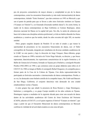 pos de proyectos comunitarios de mayor alcance y complejidad en pro de la danza
contemporánea, como los encuentros binacionales (y más tarde internacionales) de danza
contemporánea, titulado “Entre fronteras”, que dan comienzo en 1993 en Mexicali y que
son el punto de partida para que se lleven a cabo otros festivales similares en Tijuana
(“Cuerpos en Tránsito”) y en Ensenada (Ensenada también danza”). En cierta forma, la
madre de la danza contemporánea en Baja California es Carmen Bojórquez, ahora
directora nacional de Danza en la capital del país. Sin ella, la unión de esfuerzos por
hacer de la danza una disciplina artística profesional y al día no habría obtenido los frutos
académicos y creativos que ha tenido, desde los años noventa del siglo XX, en nuestra
entidad.
  Otros grupos surgidos después de Paralelo 32 en todo el estado y que tienen la
oportunidad de presentarse en los encuentros binacionales de danza, son: el Taller
coreográfico de Ensenada, integrado por estudiantes de diversas unidades académicas de
la UABC en este puerto y bajo la dirección de Jorge Vázquez; Danz-Alkimia, grupo
creado en Tijuana en 1990 a iniciativa de Víctor Hugo Salcedo, su director, y que busca
representar, dancísticamente, las expresiones características de la región fronteriza y el
Ballet de Cámara de la Frontera, formado en Tijuana por el bailarín y coreógrafo Ricardo
Peralta (1962-2001) en 1986 y que comienza como un grupo didáctico para niños en el
CECUT. En 1988 se integra al Ballet el coreógrafo Rafael Oseguera y la compañía pasa a
formar parte de la Casa de la Cultura de Tijuana. Con dicha representatividad ha
participado en festivales nacionales e internacionales de danza contemporánea. Peralta, a
su vez, ha destacado como bailarín estrella de la compañía Isaacs, Mc Caleb and Dancers
de San Diego, California, el conjunto dancístico más destacado de esta ciudad
estadounidense vecina a Tijuana.
  A estos grupos hay que añadir la presencia de Rosa Romero y Jorge Domínguez,
bailarines y coreógrafos, y su grupo Cuerpo mutable en los años ochenta en Tijuana.
Domínguez regresa a mediados de la siguiente década para crear una escuela de danza
dentro de las actividades académicas del Centro de Artes Escénicas del Noroeste
(CAEN), adscrito al CECUT y es él quien organiza el festival “Cuerpos en tránsito”, que
surge a partir de que el Encuentro Binacional de danza contemporánea en Mexicali
confirma la vitalidad de tal actividad creadora en esta zona del país.



                                                                                          12
 