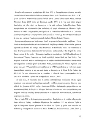 Para los años noventa y principios del siglo XXI la formación dancística da un salto
cualitativo con la creación de la licenciatura en Danza en la Escuela de Artes de la UABC
y con los cursos profesionales que se ofrecen en el Centro Estatal de las Artes, tanto en
Mexicali desde 2005 como en Ensenada desde 2007, a la vez que otros grupos
dancísticos de alto nivel se incorporan a la vida cultural bajacaliforniana. Tales
agrupaciones son comandados por bailarinas: el grupo tijuanense de Minerva Tapia,
fundado en 1995. Este grupo ha participado en el Festival de la Frontera, en el Concurso
Continental de Danza Contemporánea en la ciudad de México, y ha sido beneficiado con
la beca que otorga el Fideicomiso para la Cultura México-Estados Unidos.
 Otro grupo tijuanense es Mujeres en ritual, un grupo de laboratorio, nacido en 1996 y
donde se amalgama lo dancístico con lo teatral, dirigido por Dora Alicia Arreola, quien es
egresada del Centro de Trabajo Jersy Grotowski de Pontedera, Italia. Ha coordinado el
área de artes escénicas de Extensión Universitaria en Ensenada, y ha dirigido las obras
La ceremonia de las pieles y Los cuatro hechiceros montañeses. En 1997 colaboró con el
International Theatre Ensemble, en donde codirigió Ambos/Both, de San Valdez. Con
Mujeres en Ritual, Arreola ha conseguido un reconocimiento internacional como artista
de vanguardia. El tercer grupo es Lindero Norte, comandado por Patricia Aguilar. Este
grupo nace, en 1999, del taller coreográfico de la UABC cuando éste se vuelve un grupo
independiente primero y un año más tarde se incorpora a la Casa de la Cultura de
Mexicali. Por esas mismas fechas se consolida el taller de danza contemporánea de la
casa de la cultura de Tijuana con el espectáculo Ríos de Ofelia.
  En todo caso, el panorama para la danza contemporánea en nuestra entidad sigue
creciendo y ya repercute en la crítica nacional y en libros colectivos como Cuerpos más
allá de las fronteras (1994) y Entre fronteras (2002), e individuales, como Cuerpos en
movimiento (1999) de Sergio A. Búrquez. Indicios todos de una labor que cada vez gana
mayores cotas de calidad y profesionalismo en su dirección, musicalización, iluminación
y ejecución escénica.
 Para el siglo XXI se distinguen dos agrupaciones dancísticas en la entidad: el grupo de
danza Minerva Tapia y Lux Boreal. El primero fue creado en 1995 por Minerva Tapia, la
hija de Margarita Robles, pionera de la danza en Tijuana y quien tuvo estudios de
bailarina y coreógrafa en escuelas de danza de México, Estados Unidos, Cuba, Brasil y



                                                                                       13
 