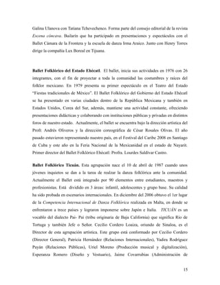 Galina Ulanova con Tatiana Tchevechenco. Forma parte del consejo editorial de la revista
Escena cóncava. Bailarín que ha participado en presentaciones y espectáculos con el
Ballet Cámara de la Frontera y la escuela de danza Irma Araico. Junto con Henry Torres
dirige la compañía Lux Boreal en Tijuana.



Ballet Folklórico del Estado Ehécatl. El ballet, inicia sus actividades en 1976 con 26
integrantes, con el fin de proyectar a toda la comunidad las costumbres y raíces del
folklor mexicano. En 1979 presenta su primer espectáculo en el Teatro del Estado
“Fiestas tradicionales de México”. El Ballet Folklórico del Gobierno del Estado Ehécatl
se ha presentado en varias ciudades dentro de la República Mexicana y también en
Estados Unidos, Corea del Sur, además, mantiene una actividad constante, ofreciendo
presentaciones didácticas y colaborando con instituciones públicas y privadas en distintos
foros de nuestro estado. Actualmente, el ballet se encuentra bajo la dirección artística del
Profr. Andrés Oliveros y la dirección coreográfica de César Rosales Olivas. El año
pasado estuvieron representando nuestro país, en el Festival del Caribe 2008 en Santiago
de Cuba y este año en la Feria Nacional de la Mexicanidad en el estado de Nayarit.
Primer director del Ballet Folklórico Ehécatl: Profra. Lourdes Saldívar Castro.

Ballet Folklórico Ticuán. Esta agrupación nace el 10 de abril de 1987 cuando unos
jóvenes inquietos se dan a la tarea de realzar la danza folklórica ante la comunidad.
Actualmente el Ballet está integrado por 90 elementos entre estudiantes, maestros y
profesionistas. Está dividido en 3 áreas: infantil, adolescentes y grupo base. Su calidad
ha sido probada en escenarios internacionales. En diciembre del 2006 obtuvo el 1er lugar
de la Competencia Internacional de Danza Folklórica realizada en Malta, en donde se
enfrentaron a trece países y lograron imponerse sobre Japón e Italia. TICUÁN es un
vocablo del dialecto Pai- Pai (tribu originaria de Baja California) que significa Río de
Tortuga y también Jefe o Señor. Cecilio Cordero Loaiza, oriundo de Sinaloa, es el
Director de esta agrupación artística. Este grupo está conformado por Cecilio Cordero
(Director General), Patricia Hernández (Relaciones Internacionales), Yadira Rodríguez
Payán (Relaciones Públicas), Uriel Moreno (Producción musical y digitalización),
Esperanza Romero (Diseño y Vestuario), Jaime Covarrubias (Administración de


                                                                                         15
 