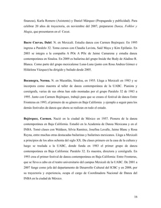 finanzas), Karla Romero (Asistente) y Daniel Márquez (Propaganda y publicidad). Para
celebrar 20 años de trayectoria, en noviembre del 2007, prepararon Danza, Folklor y
Magia, que presentaron en el Cecut.


Bacre Cuevas, Dalel. N. en Mexicali. Estudia danza con Carmen Bojórquez. En 1995
ingresa a Paralelo 32. Toma cursos con Claudia Lavista, Saúl Maya y Kim Epifanio. En
2003 se integra a la compañía A POc A POc de Jaime Camarena y estudia danza
contemporánea en Sinaloa. En 2009 es bailarina del grupo Inside the Body de Aladino R.
Blanca. Como parte del grupo mexicalense Luna-Luna (junto con Rosa Andrea Gómez e
Hildelena Vázquez) ha dirigido y bailado desde 2005.


Bocanegra, Norma. N. en Mazatlán, Sinaloa, en 1955. Llega a Mexicali en 1983 y se
incorpora como maestra al taller de danza contemporánea de la UABC. Pianista y
coreógrafa, varias de sus obras han sido montadas por el grupo Paralelo 32 de 1983 a
1995. Junto con Carmen Bojórquez, trabajó para que se creara el festival de danza Entre
Fronteras en 1993, el primero de su género en Baja California y ejemplo a seguir para los
demás festivales de danza que ahora se realizan en todo el estado.


Bojórquez, Carmen. Nació en la ciudad de México en 1957. Pionera de la danza
contemporánea en Baja California. Estudió en la Academia de Danza Mexicana y en el
INBA. Tomó clases con Waldeen, Silvia Ramírez, Josefina Lavalle, Jaime Blanc y Rosa
Reyna, entre muchas otras destacadas bailarinas y bailarines mexicanos. Llega a Mexicali
a principios de los años ochenta del siglo XX. Da clases primero en la casa de la cultura y
luego se traslada a la UABC, donde funda en 1983 el primer grupo de danza
contemporánea en Baja California: Paralelo 32. Es maestra, directora y coreógrafa. En
1993 crea el primer festival de danza contemporánea en Baja California: Entre Fronteras,
que se lleva a cabo en el teatro universitario del campus Mexicali de la UABC. De 2001 a
2007 funge como jefa del departamento de Desarrollo Cultural del ICBC y en 2008, por
su trayectoria y experiencia, ocupa el cargo de Coordinadora Nacional de Danza del
INBA en la ciudad de México.




                                                                                        16
 