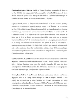 Escoboza Rodríguez, Nicte-Ha. Nacida en Tijuana. Comienza sus estudios de danza en
La Paz, BCS. Ha sido integrante del Taller coreográfico de la UNAM. Profesora de danza
clásica. Reside en Tijuana desde 1991 y en 1992 funda la Academia de ballet Playas de
Rosarito, de la que hasta la fecha sigue siendo maestra y directora.


Equiz, Gabriela. Inició su entrenamiento de bailarina a los 4 años. Estudió ballet y
flamenco en escuelas de la Ciudad de México, Tijuana y Los Ángeles, CA. Es egresada
de Cetys Universidad Campus Tijuana donde estudió la carrera de Ingeniería en Sistemas
Electrónicos, y posteriormente realiza una maestría en Robótica en la Universidad de
California (UCLA). En su estancia en Los Ángeles, Gabriela asistió a una audición de
canto que la llevó a obtener un contrato discográfico para cantar en un quinteto
internacional llamado “i5”. Al mismo tiempo, también en Los Ángeles, conoció el mundo
de la salsa y fue entonces que se vincula a este género de baile, el cual empezó a
practicar de manera profesional. En el año 2004, establece una academia artística, donde
guía a niños que desean desarrollar sus habilidades artísticas. En el 2005 conoce a Sergio
Jasso en San Diego California, que se convierte en su pareja de baile, y juntos dirigen la
Compañía de Danza “Alma Latina”.


Gaytán, Verónica. N. en Mexicali en 1968. Inicia en la danza desde niña con Carmen
Bojórquez. Ha tomado clases con Juan Caudillo, Victoria Camero, Angelina Flores, Alex
Ruiz y Adriana Castaños, entre otros. Es miembro fundador del grupo de danza
contemporánea Paralelo 32 desde 1983. En 1998 asume la dirección de esta agrupación
dancística, la principal que ha surgido en la capital del estado.


Gómez, Rosa Andrea. N. en Mexicali. Bailarina que inicia sus estudios con Carmen
Bojórquez, Julio de la Rosa y Eunice Hidalgo. En 1998 se integra a Paralelo 32. Ese
mismo año es nombrada la mejor bailarina del Festival Internacional de danza
contemporánea de San Luis Potosí. Funda con Hildelena Vázquez y Dalel Bacre el grupo
Luna-Luna, que explora los discursos fronterizos. Actualmente da clases de danza en el
Centro Estatal de las Artes de Mexicali.




                                                                                       19
 