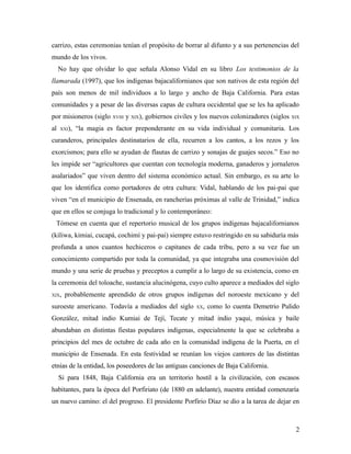 carrizo, estas ceremonias tenían el propósito de borrar al difunto y a sus pertenencias del
mundo de los vivos.
     No hay que olvidar lo que señala Alonso Vidal en su libro Los testimonios de la
llamarada (1997), que los indígenas bajacalifornianos que son nativos de esta región del
país son menos de mil individuos a lo largo y ancho de Baja California. Para estas
comunidades y a pesar de las diversas capas de cultura occidental que se les ha aplicado
por misioneros (siglo XVIII y XIX), gobiernos civiles y los nuevos colonizadores (siglos   XIX

al   XXI),   “la magia es factor preponderante en su vida individual y comunitaria. Los
curanderos, principales destinatarios de ella, recurren a los cantos, a los rezos y los
exorcismos; para ello se ayudan de flautas de carrizo y sonajas de guajes secos.” Eso no
les impide ser “agricultores que cuentan con tecnología moderna, ganaderos y jornaleros
asalariados” que viven dentro del sistema económico actual. Sin embargo, es su arte lo
que los identifica como portadores de otra cultura: Vidal, hablando de los pai-pai que
viven “en el municipio de Ensenada, en rancherías próximas al valle de Trinidad,” indica
que en ellos se conjuga lo tradicional y lo contemporáneo:
 Tómese en cuenta que el repertorio musical de los grupos indígenas bajacalifornianos
(kiliwa, kimiai, cucapá, cochimí y pai-pai) siempre estuvo restringido en su sabiduría más
profunda a unos cuantos hechiceros o capitanes de cada tribu, pero a su vez fue un
conocimiento compartido por toda la comunidad, ya que integraba una cosmovisión del
mundo y una serie de pruebas y preceptos a cumplir a lo largo de su existencia, como en
la ceremonia del toloache, sustancia alucinógena, cuyo culto aparece a mediados del siglo
XIX,   probablemente aprendido de otros grupos indígenas del noroeste mexicano y del
suroeste americano. Todavía a mediados del siglo      XX,   como lo cuenta Demetrio Pulido
González, mitad indio Kumiai de Tejí, Tecate y mitad indio yaqui, música y baile
abundaban en distintas fiestas populares indígenas, especialmente la que se celebraba a
principios del mes de octubre de cada año en la comunidad indígena de la Puerta, en el
municipio de Ensenada. En esta festividad se reunían los viejos cantores de las distintas
etnias de la entidad, los poseedores de las antiguas canciones de Baja California.
     Si para 1848, Baja California era un territorio hostil a la civilización, con escasos
habitantes, para la época del Porfiriato (de 1880 en adelante), nuestra entidad comenzaría
un nuevo camino: el del progreso. El presidente Porfirio Díaz se dio a la tarea de dejar en



                                                                                            2
 