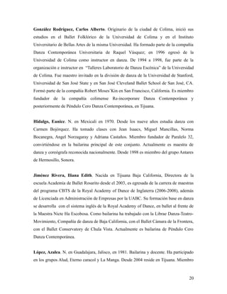 González Rodríguez, Carlos Alberto. Originario de la ciudad de Colima, inició sus
estudios en el Ballet Folklórico de la Universidad de Colima y en el Instituto
Universitario de Bellas Artes de la misma Universidad. Ha formado parte de la compañía
Danza Contemporánea Universitaria de Raquel Vásquez; en 1996 egresó de la
Universidad de Colima como instructor en danza. De 1994 a 1998, fue parte de la
organización e instructor en “Talleres Laboratorio de Danza Escénica” de la Universidad
de Colima. Fue maestro invitado en la división de danza de la Universidad de Stanford,
Universidad de San José State y en San José Cleveland Ballet School de San José, CA.
Formó parte de la compañía Robert Moses’Kin en San Francisco, California. Es miembro
fundador de la compañía colimense Re-incorporare Danza Contemporánea y
posteriormente de Péndulo Cero Danza Contemporánea, en Tijuana.


Hidalgo, Eunice. N. en Mexicali en 1970. Desde los nueve años estudia danza con
Carmen Bojórquez. Ha tomado clases con Jean Isaacs, Miguel Mancillas, Norma
Bocanegra, Angel Norzagaray y Adriana Castaños. Miembro fundador de Paralelo 32,
convirtiéndose en la bailarina principal de este conjunto. Actualmente es maestra de
danza y coreógrafa reconocida nacionalmente. Desde 1998 es miembro del grupo Antares
de Hermosillo, Sonora.


Jiménez Rivera, Iliana Edith. Nacida en Tijuana Baja California, Directora de la
escuela Academia de Ballet Rosarito desde el 2003, es egresada de la carrera de maestras
del programa CBTS de la Royal Academy of Dance de Inglaterra (2006-2008), además
de Licenciada en Administración de Empresas por la UABC. Su formación base en danza
se desarrolla con el sistema inglés de la Royal Academy of Dance, en ballet al frente de
la Maestra Nicte Ha Escobosa. Como bailarina ha trabajado con la Librae Danza-Teatro-
Movimiento, Compañía de danza de Baja California, con el Ballet Cámara de la Frontera,
con el Ballet Conservatory de Chula Vista. Actualmente es bailarina de Péndulo Cero
Danza Contemporánea.


López, Azalea. N. en Guadalajara, Jalisco, en 1981. Bailarina y docente. Ha participado
en los grupos Alud, Eterno caracol y La Manga. Desde 2004 reside en Tijuana. Miembro



                                                                                     20
 