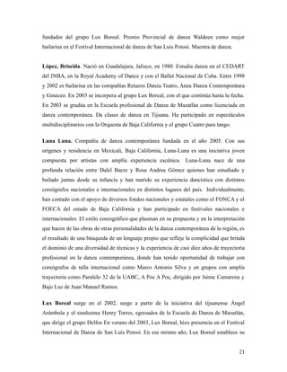 fundador del grupo Lux Boreal. Premio Provincial de danza Waldeen como mejor
bailarina en el Festival Internacional de danza de San Luis Potosí. Maestra de danza.


López, Briseida. Nació en Guadalajara, Jalisco, en 1980. Estudia danza en el CEDART
del INBA, en la Royal Academy of Dance y con el Ballet Nacional de Cuba. Entre 1998
y 2002 es bailarina en las compañías Retazos Danza Teatro, Anza Danza Contemporánea
y Gineceo. En 2003 se incorpora al grupo Lux Boreal, con el que continúa hasta la fecha.
En 2003 se gradúa en la Escuela profesional de Danza de Mazatlán como licenciada en
danza contemporánea. Da clases de danza en Tijuana. Ha participado en espectáculos
multidisciplinarios con la Orquesta de Baja California y el grupo Cuatro para tango.

Luna Luna. Compañía de danza contemporánea fundada en el año 2005. Con sus
orígenes y residencia en Mexicali, Baja California, Luna-Luna es una iniciativa joven
compuesta por artistas con amplia experiencia escénica. Luna-Luna nace de una
profunda relación entre Dalel Bacre y Rosa Andrea Gómez quienes han estudiado y
bailado juntas desde su infancia y han nutrido su experiencia dancística con distintos
coreógrafos nacionales e internacionales en distintos lugares del país. Individualmente,
han contado con el apoyo de diversos fondos nacionales y estatales como el FONCA y el
FOECA del estado de Baja California y han participado en festivales nacionales e
internacionales. El estilo coreográfico que plasman en su propuesta y en la interpretación
que hacen de las obras de otras personalidades de la danza contemporánea de la región, es
el resultado de una búsqueda de un lenguaje propio que refleje la complicidad que brinda
el dominio de una diversidad de técnicas y la experiencia de casi diez años de trayectoria
profesional en la danza contemporánea, donde han tenido oportunidad de trabajar con
coreógrafos de talla internacional como Marco Antonio Silva y en grupos con amplia
trayectoria como Paralelo 32 de la UABC, A Poc A Poc, dirigido por Jaime Camarena y
Bajo Luz de Juan Manuel Ramos.

Lux Boreal surge en el 2002, surge a partir de la iniciativa del tijuanense Ángel
Arámbula y el sinaloense Henry Torres, egresados de la Escuela de Danza de Mazatlán,
que dirige el grupo Delfos En verano del 2003, Lux Boreal, hizo presencia en el Festival
Internacional de Danza de San Luis Potosí. En ese mismo año, Lux Boreal establece su


                                                                                        21
 