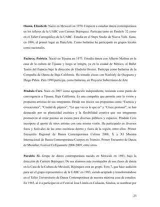 Osuna, Elizabeth. Nació en Mexicali en 1970. Empieza a estudiar danza contemporánea
en los talleres de la UABC con Carmen Bojórquez. Participa tanto en Paralelo 32 como
en el Taller Coreográfico de la UABC. Estudia en el Steps Studio de Nueva York. Gana,
en 1996, el primer lugar en DanzArte. Como bailarina ha participado en grupos locales
como nacionales.


Pacheco, Patricia. Nació en Tijuana en 1973. Estudia danza con Alberto Medina en la
casa de la cultura de Tijuana y luego se integra, ya en la ciudad de México, al Ballet
Teatro del Espacio bajo la dirección de Gladiola Orozco. Participa como bailarina de la
Compañía de Danza de Baja California. Ha tomado clases con Naxhiely de Oceguera y
Diego Piñón. Para 1999 participa, como bailarina, en Proyecto Subterráneo de Arte
.
Péndulo Cero. Nace en 2007 como agrupación independiente, teniendo como punto de
convergencia a Tijuana, Baja California. Es una compañía que permite unir la visión y
propuesta artística de sus integrantes. Desde sus inicios sus propuestas como “Esencia y
evocaciones”, “Ciudad de pájaros”, “Lo que ves es lo que es” y “Cruce peatonal”, se han
destacado por su plasticidad escénica y la flexibilidad creativa que sus integrantes
promueven al crear puestas en escena para diversos públicos y espacios. Péndulo Cero
incorpora el aporte de otros artistas con esta misma visión. Ha participado en diversos
foros y festivales de las artes escénicas dentro y fuera de la región, entre ellos: Primer
Encuentro Regional de Danza Contemporánea Colima 2008, X y XI Muestra
Internacional de Danza Contemporánea Cuerpos en Tránsito, Primer Encuentro de Danza
de Mazatlán, Festival EnTijuanarte 2008-2009, entre otros.


Paralelo 32. Grupo de danza contemporánea nacido en Mexicali en 1983, bajo la
dirección de Carmen Bojórquez. De sus alumnos más aventajados de sus clases de danza
en la Casa de la Cultura de Mexicali, Bojórquez crea un grupo, Foro 7, que hace audición
para ser el grupo representativo de la UABC en 1983, siendo aceptado y transformándose
en el Taller Universitario de Danza Contemporánea de nuestra máxima casa de estudios.
En 1985, al ir a participar en el Festival José Limón en Culiacán, Sinaloa, se nombran por



                                                                                       23
 