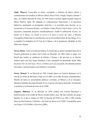 Tapia, Minerva. Licenciada en danza, coreógrafa y bailarina de danza clásica y
contemporánea con estudios en México, Brasil, Nueva York, Canadá, Turquía y durante 7
años, en el Ballet Nacional de Cuba. En 1995 formó su primer equipo llamado Grupo de
Danza Minerva Tapia. Ha trabajado en colaboraciones binacionales y en proyectos
didácticos; participado en prestigiados festivales y su actividad como docente, es ya
reconocida en el noroeste del país y en Estados Unidos (Premio Angels Dance Force). Su
trayectoria comprende proyectos interdisciplinarios. Fundó la publicación Escena; La
familia en la Danza; La ciudad se acerca a la danza a través del video; y Muestra
Coreográfica Binacional en coordinación con la Universidad Estatal de San Diego, CA y
es también Co-fundadora de El Foro de la Danza y de la premiación Medallas al Arte
Dancístico Tijuana.


Torres, Henry. Nació en Culiacán Sinaloa. Es licenciado en danza contemporánea por la
Escuela profesional de danza José Limón de Mazatlán. En 2002 funda el grupo Lux
Boreal que cambia su residencia de Sinaloa a Tijuana y del que hoy es su director
artístico junto con José Ángel Arámbura. Como coreógrafo ha presentado, desde 2004,
las piezas Flor de siete hojas, Plexos y Hábitos para una despedida. Ha obtenido premios
nacionales e internacionales como bailarín y coreógrafo.


Torres, Manuel. N. en Mexicali en 1962. Estudia danza con Carmen Bojórquez en la
casa de la cultura de Mexicali y luego en la UABC, en el taller de danza contemporánea.
Maestro de danza en universidades públicas y privadas, en México y en el extranjero.
Miembro fundador del grupo Paralelo 32 en el que ha sido figura destacada. Actualmente
es profesor en la Escuela de Artes de la UABC.

Vázquez, Hildelena. N. en Mexicali en 1970. Estudia con Carmen Bojórquez y
posteriormente en la ciudad de México estudia ballet y jazz. Ha sido miembro del grupo
Paralelo 32, al que se integra en 1994. Es becaria del FOECA en 1994 y 1999. Estudia
danza en San Francisco, California y da clases de danza en la UABC. Coreografías suyas
son Parque 10:30 (2006) y Estrechez (2006).




                                                                                     26
 